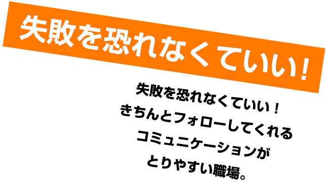 失敗を恐れなくていい！失敗を恐れなくていい！きちんとフォローしてくれるコミュニケーションがとりやすい職場。